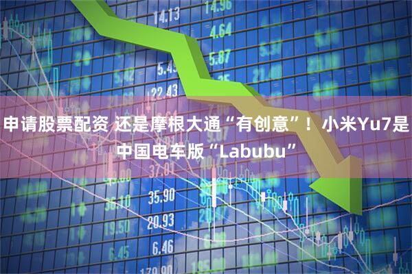 申请股票配资 还是摩根大通“有创意”！小米Yu7是中国电车版“Labubu”