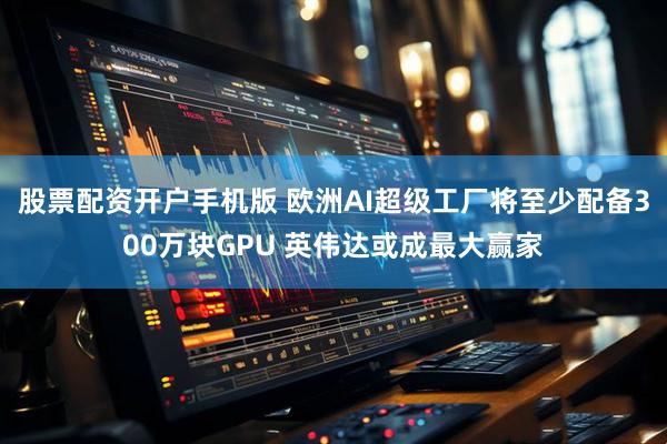股票配资开户手机版 欧洲AI超级工厂将至少配备300万块GPU 英伟达或成最大赢家