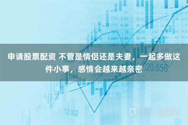 申请股票配资 不管是情侣还是夫妻，一起多做这件小事，感情会越来越亲密