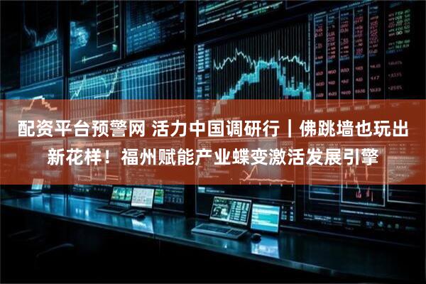 配资平台预警网 活力中国调研行｜佛跳墙也玩出新花样！福州赋能产业蝶变激活发展引擎