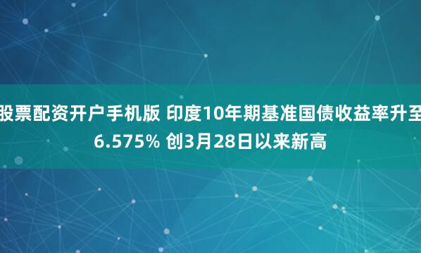 股票配资开户手机版 印度10年期基准国债收益率升至6.575% 创3月28日以来新高