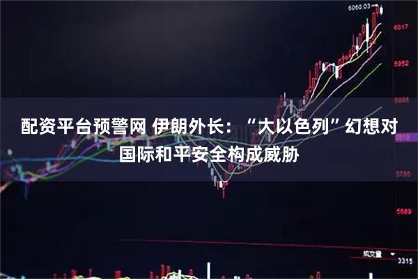 配资平台预警网 伊朗外长：“大以色列”幻想对国际和平安全构成威胁