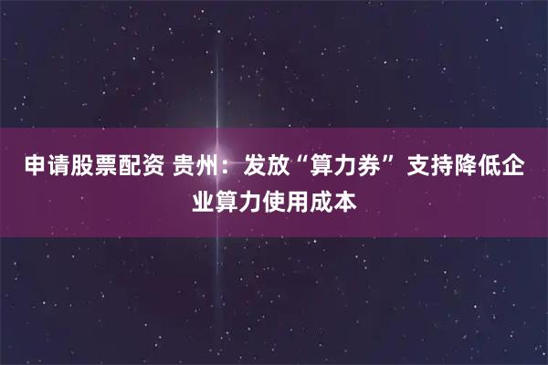 申请股票配资 贵州：发放“算力券” 支持降低企业算力使用成本