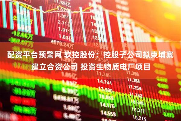 配资平台预警网 软控股份：控股子公司拟柬埔寨建立合资公司 投资生物质电厂项目