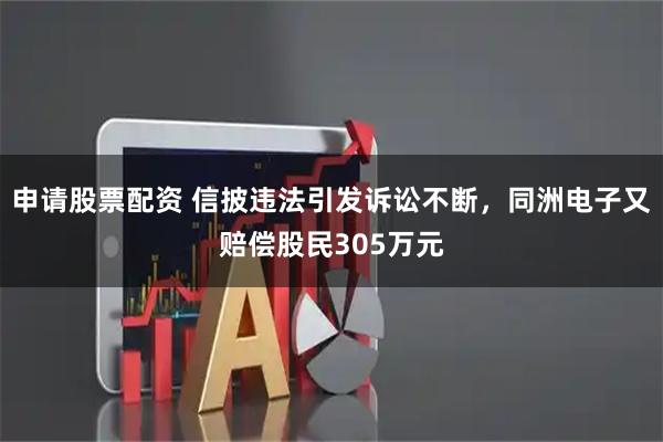 申请股票配资 信披违法引发诉讼不断，同洲电子又赔偿股民305万元