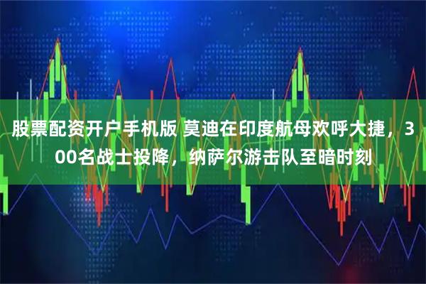 股票配资开户手机版 莫迪在印度航母欢呼大捷，300名战士投降，纳萨尔游击队至暗时刻