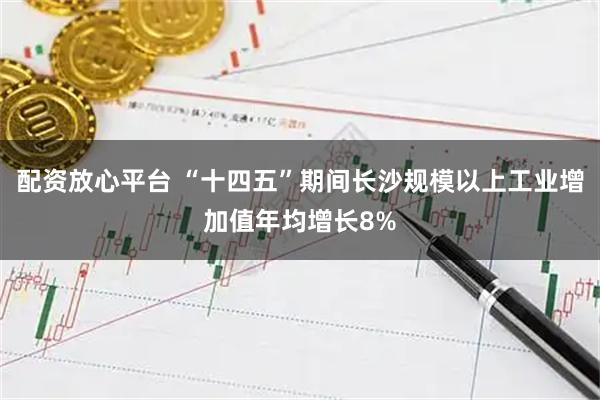 配资放心平台 “十四五”期间长沙规模以上工业增加值年均增长8%
