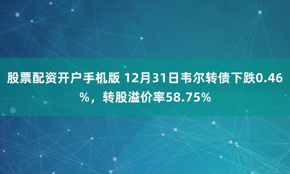 股票配资开户手机版 12月31日韦尔转债下跌0.46%，转股溢价率58.75%