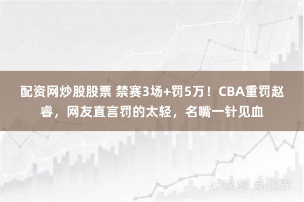 配资网炒股股票 禁赛3场+罚5万！CBA重罚赵睿，网友直言罚的太轻，名嘴一针见血