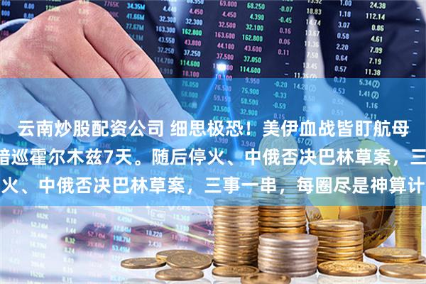 云南炒股配资公司 细思极恐！美伊血战皆盯航母，竟无视4千吨大庆舰暗巡霍尔木兹7天。随后停火、中俄否决巴林草案，三事一串，每圈尽是神算计