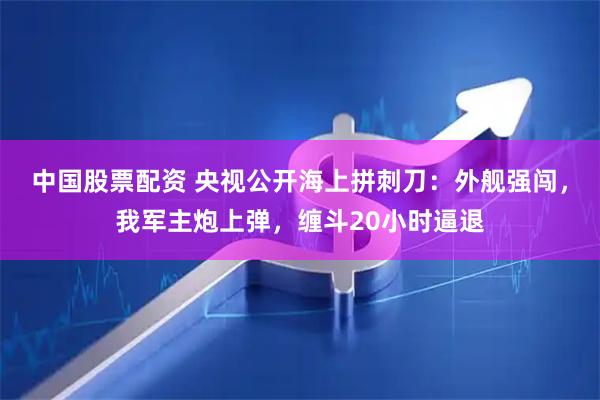 中国股票配资 央视公开海上拼刺刀：外舰强闯，我军主炮上弹，缠斗20小时逼退
