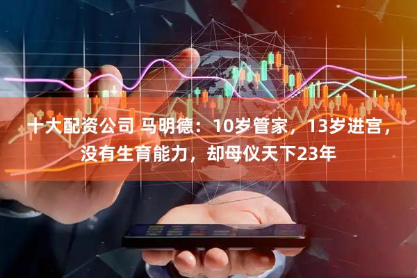 十大配资公司 马明德：10岁管家，13岁进宫，没有生育能力，却母仪天下23年