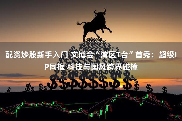 配资炒股新手入门 文博会“湾区T台”首秀：超级IP同框 科技与国风跨界碰撞