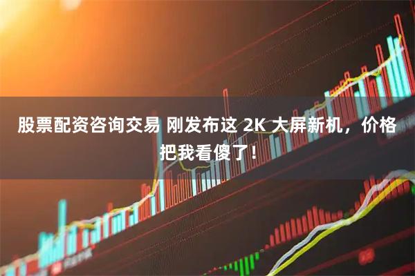 股票配资咨询交易 刚发布这 2K 大屏新机，价格把我看傻了！