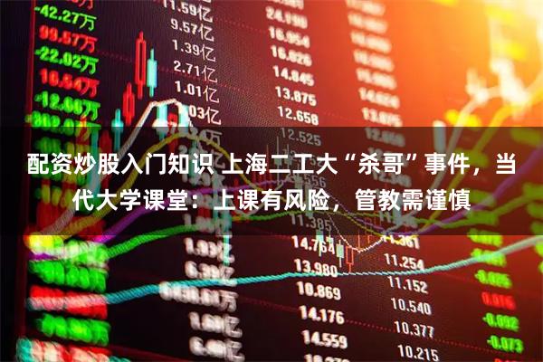 配资炒股入门知识 上海二工大“杀哥”事件，当代大学课堂：上课有风险，管教需谨慎